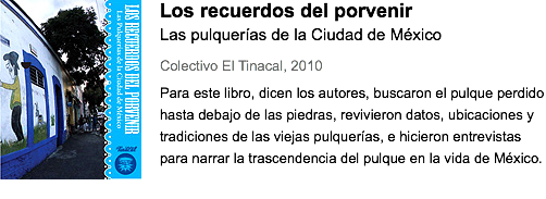 ﷯Los recuerdos del porvenir
Las pulquerías de la Ciudad de México
Colectivo El Tinacal, 2010
Para este libro, dicen los autores, buscaron el pulque perdido hasta debajo de las piedras, revivieron datos, ubicaciones y tradiciones de las viejas pulquerías, e hicieron entrevistas para narrar la trascendencia del pulque en la vida de México.