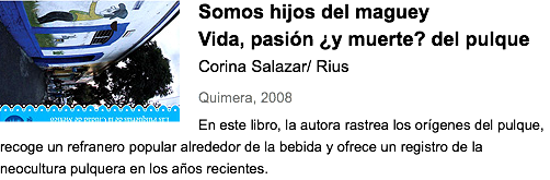 ﷯Somos hijos del maguey
Vida, pasión ¿y muerte? del pulque
Corina Salazar/ Rius
Quimera, 2008
En este libro, la autora rastrea los orígenes del pulque, recoge un refranero popular alrededor de la bebida y ofrece un registro de la neocultura pulquera en los años recientes.